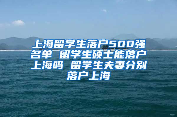 上海留学生落户500强名单 留学生硕士能落户上海吗 留学生夫妻分别落户上海