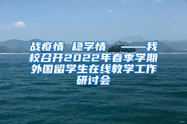 战疫情 稳学情  ——我校召开2022年春季学期外国留学生在线教学工作研讨会