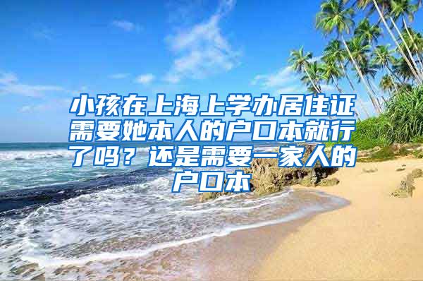 小孩在上海上学办居住证需要她本人的户口本就行了吗？还是需要一家人的户口本