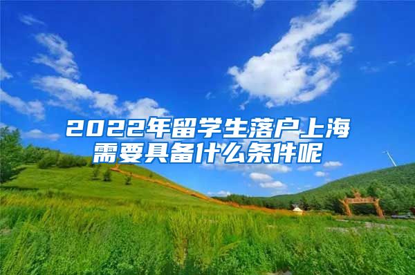 2022年留学生落户上海需要具备什么条件呢