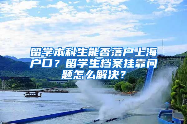 留学本科生能否落户上海户口？留学生档案挂靠问题怎么解决？