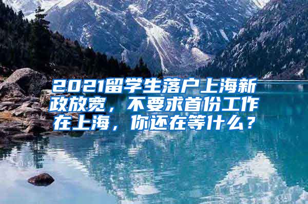 2021留学生落户上海新政放宽，不要求首份工作在上海，你还在等什么？