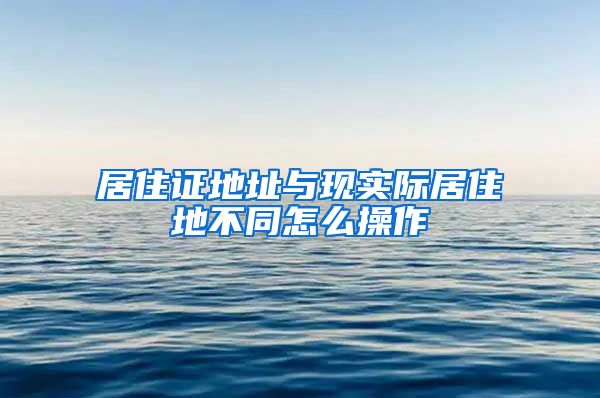 居住证地址与现实际居住地不同怎么操作