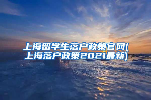 上海留学生落户政策官网(上海落户政策2021最新)