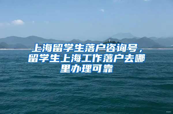 上海留学生落户咨询号，留学生上海工作落户去哪里办理可靠