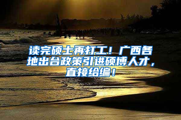 读完硕士再打工！广西各地出台政策引进硕博人才，直接给编！