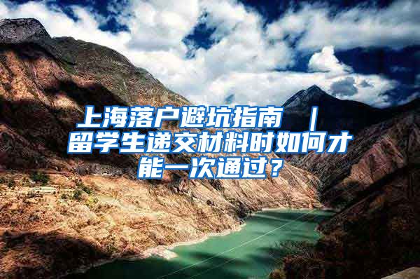 上海落户避坑指南 ｜ 留学生递交材料时如何才能一次通过？