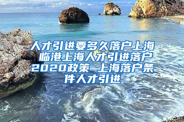 人才引进要多久落户上海 临港上海人才引进落户2020政策 上海落户条件人才引进