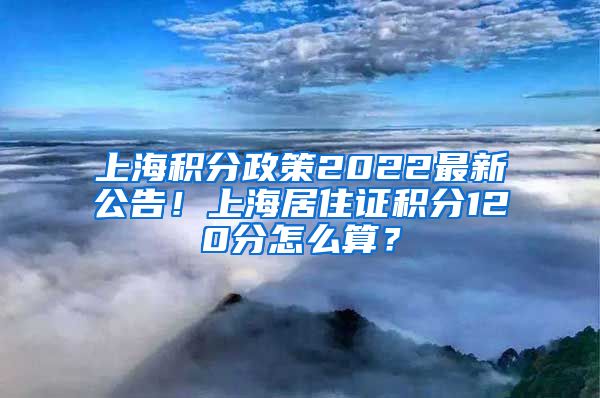 上海积分政策2022最新公告！上海居住证积分120分怎么算？
