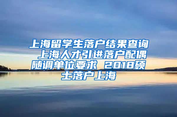 上海留学生落户结果查询 上海人才引进落户配偶随调单位要求 2018硕士落户上海