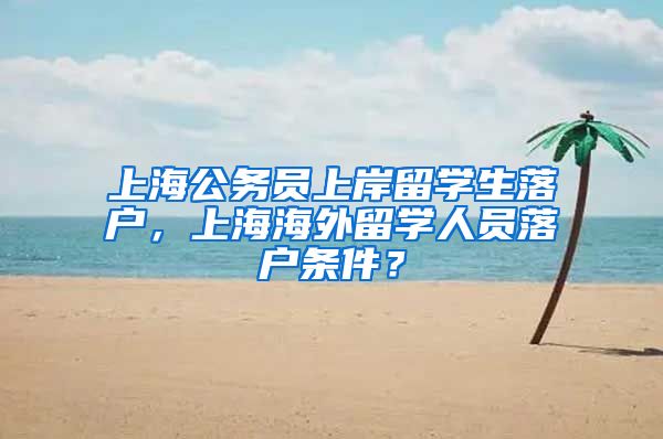 上海公务员上岸留学生落户，上海海外留学人员落户条件？