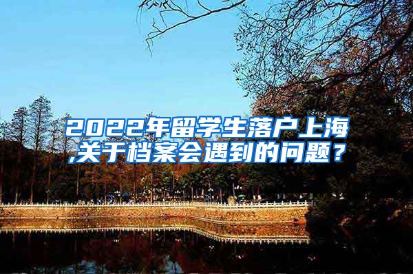 2022年留学生落户上海,关于档案会遇到的问题？