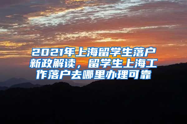 2021年上海留学生落户新政解读，留学生上海工作落户去哪里办理可靠