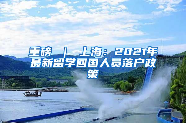 重磅 ｜ 上海：2021年最新留学回国人员落户政策