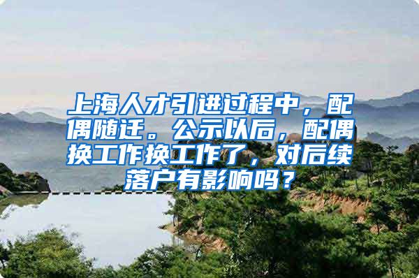 上海人才引进过程中，配偶随迁。公示以后，配偶换工作换工作了，对后续落户有影响吗？