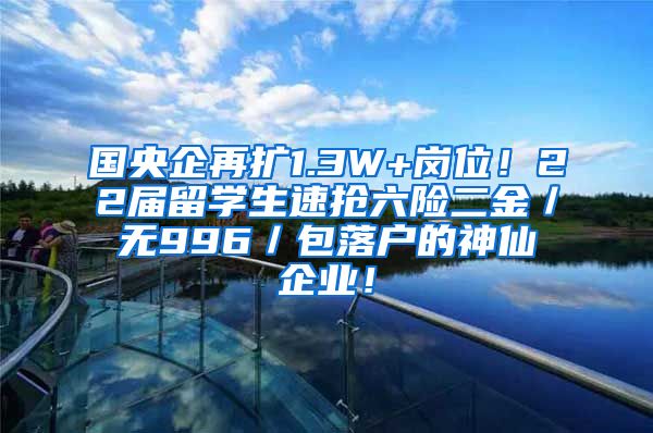 国央企再扩1.3W+岗位！22届留学生速抢六险二金／无996／包落户的神仙企业！