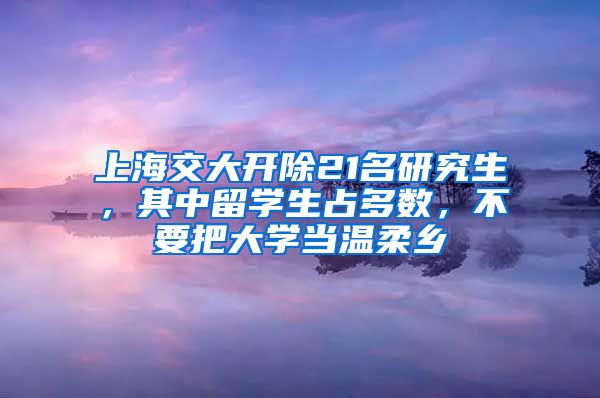 上海交大开除21名研究生，其中留学生占多数，不要把大学当温柔乡