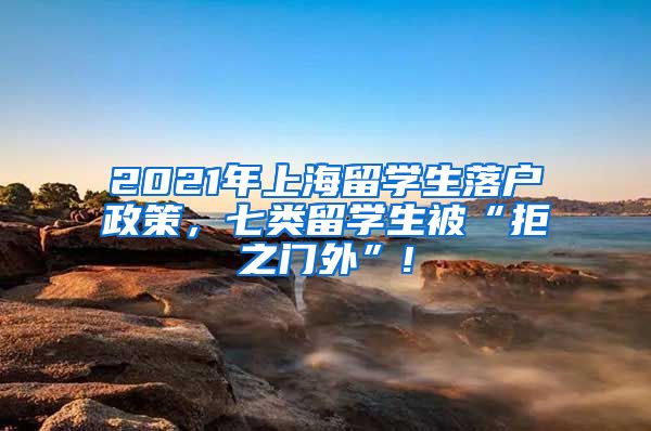 2021年上海留学生落户政策，七类留学生被“拒之门外”!