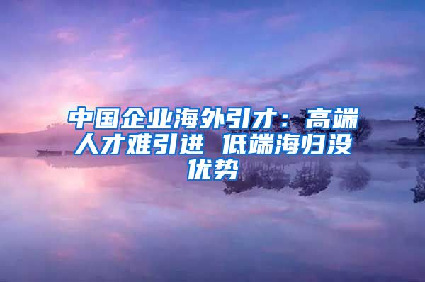 中国企业海外引才：高端人才难引进 低端海归没优势