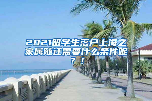 2021留学生落户上海之家属随迁需要什么条件呢？！