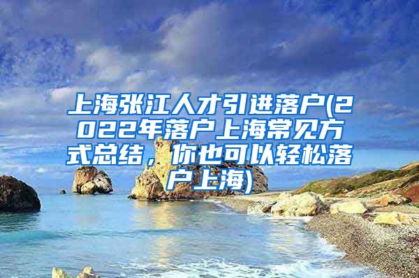 上海张江人才引进落户(2022年落户上海常见方式总结，你也可以轻松落户上海)