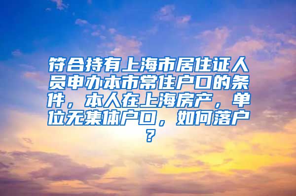 符合持有上海市居住证人员申办本市常住户口的条件，本人在上海房产，单位无集体户口，如何落户？