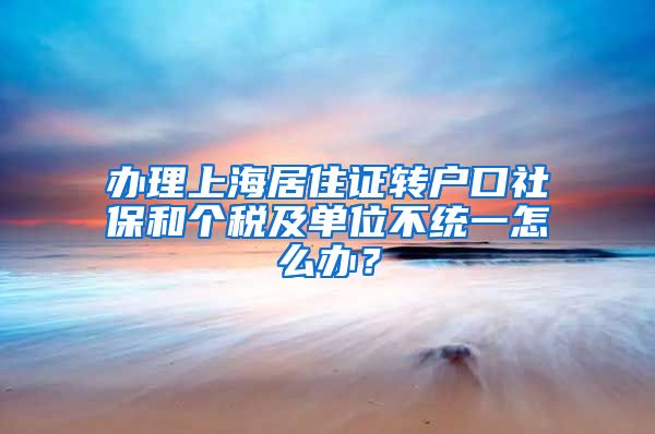 办理上海居住证转户口社保和个税及单位不统一怎么办？