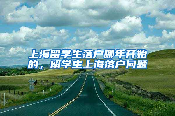 上海留学生落户哪年开始的，留学生上海落户问题