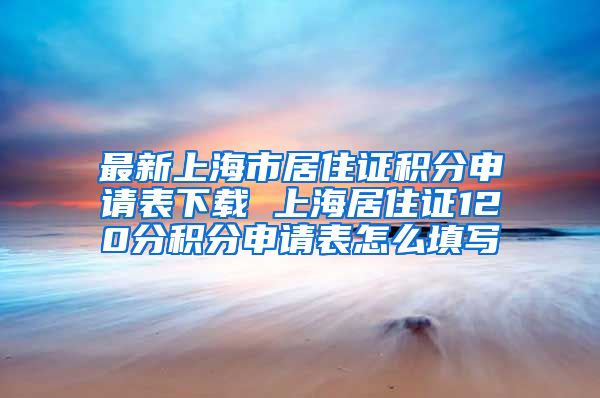 最新上海市居住证积分申请表下载 上海居住证120分积分申请表怎么填写