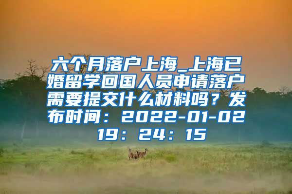 六个月落户上海_上海已婚留学回国人员申请落户需要提交什么材料吗？发布时间：2022-01-02 19：24：15