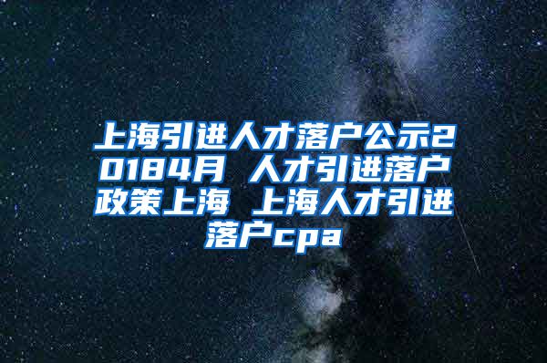 上海引进人才落户公示20184月 人才引进落户政策上海 上海人才引进落户cpa