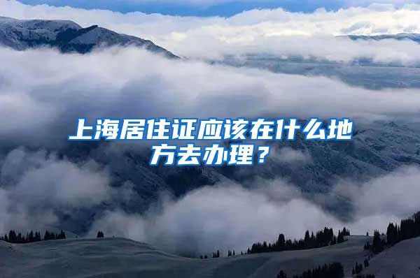 上海居住证应该在什么地方去办理？