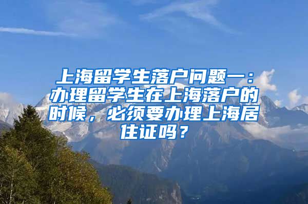 上海留学生落户问题一：办理留学生在上海落户的时候，必须要办理上海居住证吗？