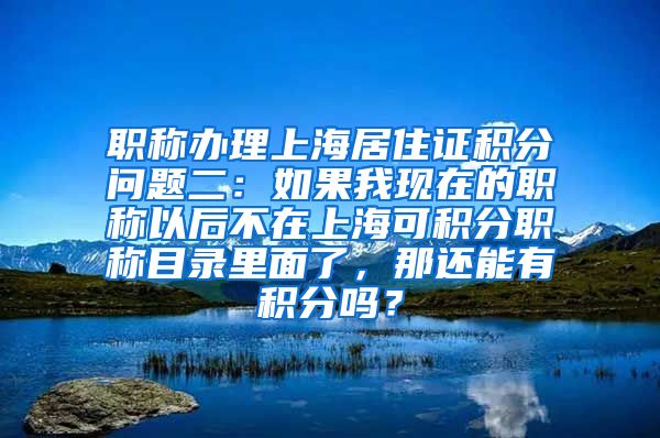 职称办理上海居住证积分问题二：如果我现在的职称以后不在上海可积分职称目录里面了，那还能有积分吗？