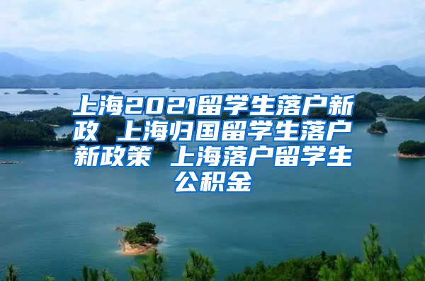 上海2021留学生落户新政 上海归国留学生落户新政策 上海落户留学生公积金