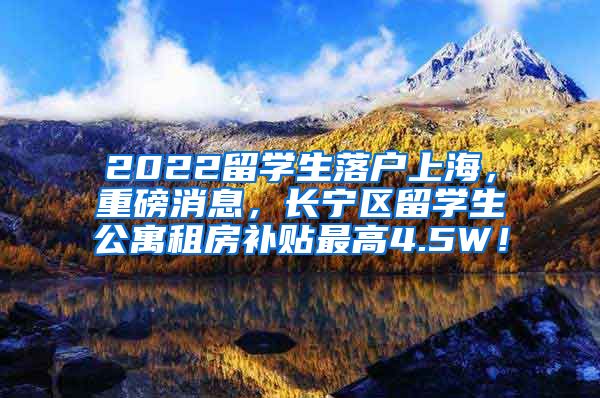 2022留学生落户上海，重磅消息，长宁区留学生公寓租房补贴最高4.5W！