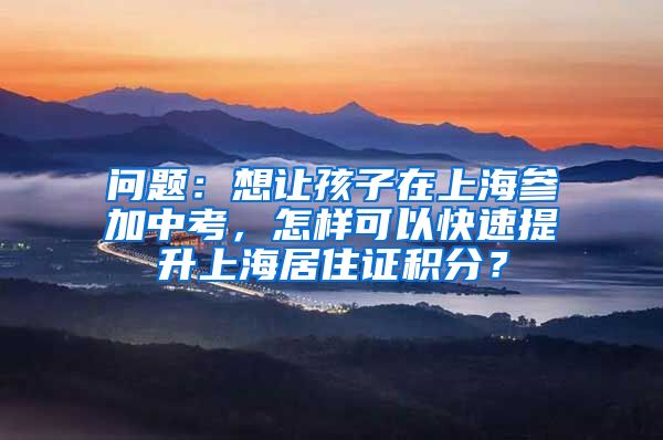 问题：想让孩子在上海参加中考，怎样可以快速提升上海居住证积分？