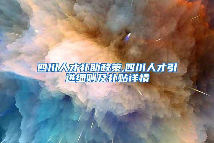 四川人才补助政策,四川人才引进细则及补贴详情