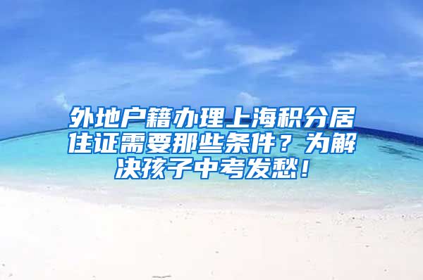 外地户籍办理上海积分居住证需要那些条件？为解决孩子中考发愁！