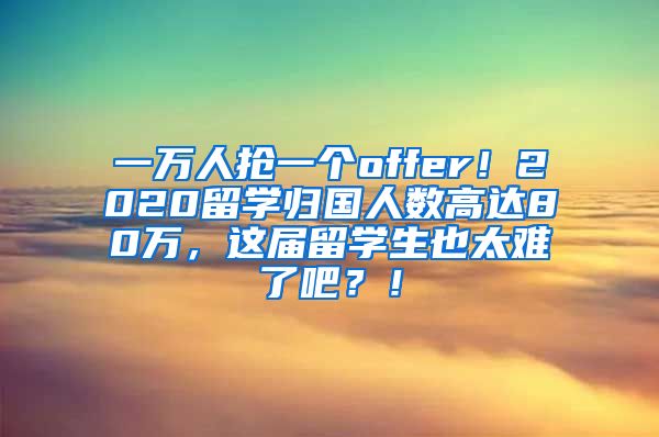 一万人抢一个offer！2020留学归国人数高达80万，这届留学生也太难了吧？！