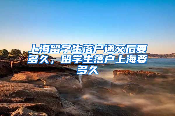 上海留学生落户递交后要多久，留学生落户上海要多久