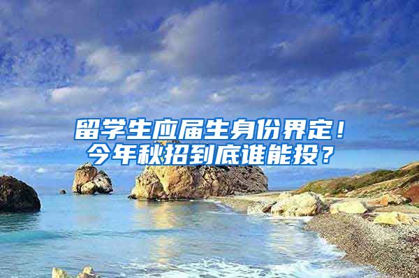 留学生应届生身份界定！今年秋招到底谁能投？