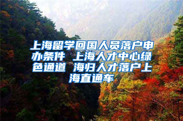 上海留学回国人员落户申办条件 上海人才中心绿色通道 海归人才落户上海直通车