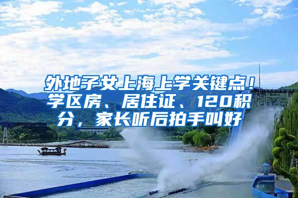 外地子女上海上学关键点！学区房、居住证、120积分，家长听后拍手叫好