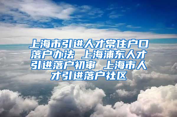 上海市引进人才常住户口落户办法 上海浦东人才引进落户初审 上海市人才引进落户社区