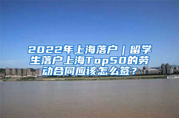 2022年上海落户｜留学生落户上海Top50的劳动合同应该怎么签？