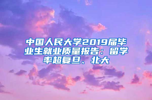 中国人民大学2019届毕业生就业质量报告：留学率超复旦、北大