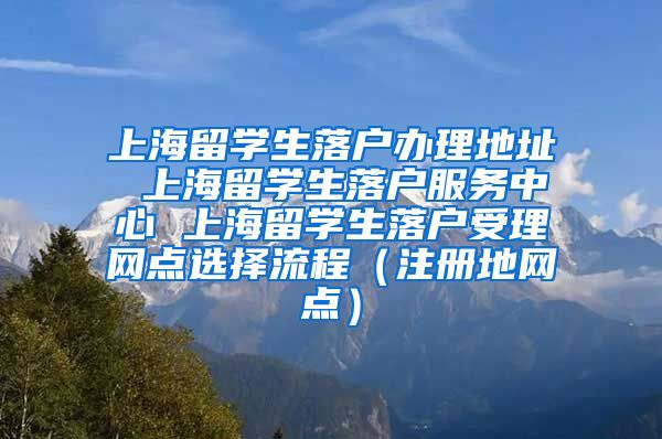 上海留学生落户办理地址 上海留学生落户服务中心 上海留学生落户受理网点选择流程（注册地网点）