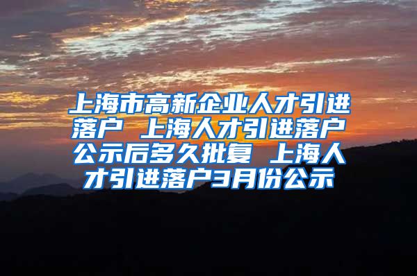 上海市高新企业人才引进落户 上海人才引进落户公示后多久批复 上海人才引进落户3月份公示