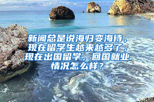 新闻总是说海归变海待，现在留学生越来越多了，现在出国留学，回国就业情况怎么样？